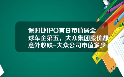 保时捷IPO首日市值居全球车企第五，大众集团股价却意外收跌-大众公司市值多少【新闻】.
