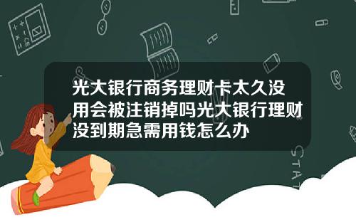 光大银行商务理财卡太久没用会被注销掉吗光大银行理财没到期急需用钱怎么办