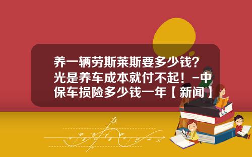 养一辆劳斯莱斯要多少钱？光是养车成本就付不起！-中保车损险多少钱一年【新闻】.