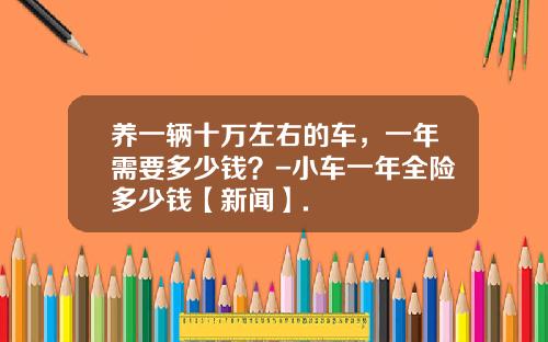 养一辆十万左右的车，一年需要多少钱？-小车一年全险多少钱【新闻】.