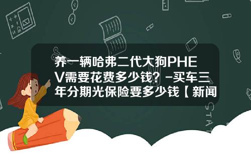养一辆哈弗二代大狗PHEV需要花费多少钱？-买车三年分期光保险要多少钱【新闻】.