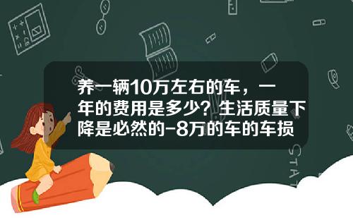 养一辆10万左右的车，一年的费用是多少？生活质量下降是必然的-8万的车的车损险多少钱【新闻】.