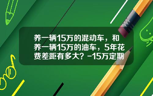 养一辆15万的混动车，和养一辆15万的油车，5年花费差距有多大？-15万定期5年利息多少【新闻】.