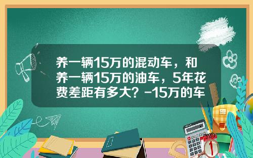 养一辆15万的混动车，和养一辆15万的油车，5年花费差距有多大？-15万的车养一年多少钱【新闻】.