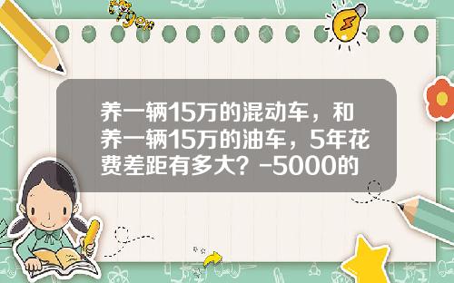 养一辆15万的混动车，和养一辆15万的油车，5年花费差距有多大？-5000的刮花险多少钱【新闻】.