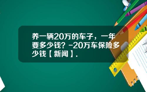 养一辆20万的车子，一年要多少钱？-20万车保险多少钱【新闻】.