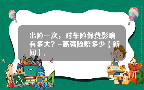 出险一次，对车险保费影响有多大？-高强险赔多少【新闻】.