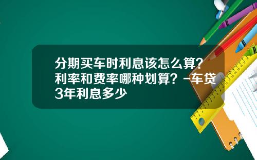 分期买车时利息该怎么算？利率和费率哪种划算？-车贷3年利息多少