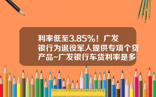 利率低至3.85%！广发银行为退役军人提供专项个贷产品-广发银行车货利率是多少钱