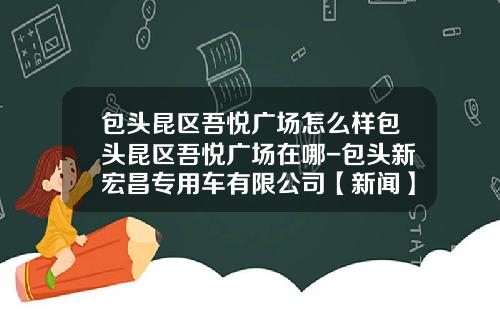 包头昆区吾悦广场怎么样包头昆区吾悦广场在哪-包头新宏昌专用车有限公司【新闻】.