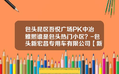 包头昆区吾悦广场PK中冶雅熙谁是包头热门小区？-包头新宏昌专用车有限公司【新闻】.