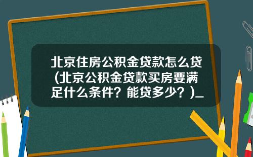 北京住房公积金贷款怎么贷 (北京公积金贷款买房要满足什么条件？能贷多少？)_1