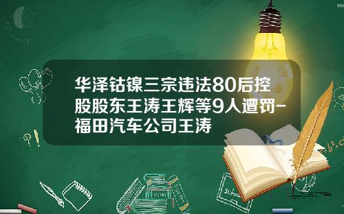 华泽钴镍三宗违法80后控股股东王涛王辉等9人遭罚-福田汽车公司王涛