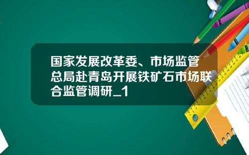 国家发展改革委、市场监管总局赴青岛开展铁矿石市场联合监管调研_1