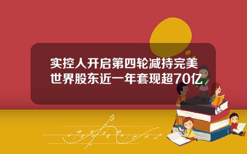 实控人开启第四轮减持完美世界股东近一年套现超70亿