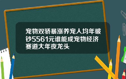 宠物双骄暴涨养宠人均年破钞5561元谁能成宠物经济赛道大年夜龙头