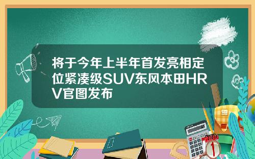 将于今年上半年首发亮相定位紧凑级SUV东风本田HRV官图发布
