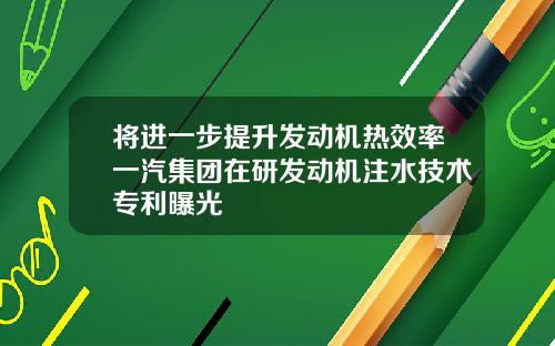 将进一步提升发动机热效率一汽集团在研发动机注水技术专利曝光