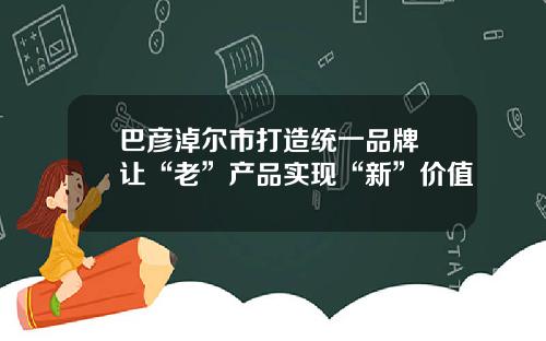 巴彦淖尔市打造统一品牌 让“老”产品实现“新”价值