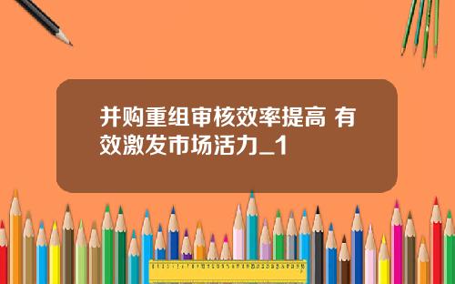 并购重组审核效率提高 有效激发市场活力_1