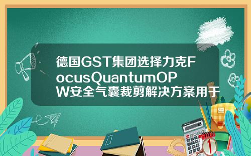 德国GST集团选择力克FocusQuantumOPW安全气囊裁剪解决方案用于中国生产线