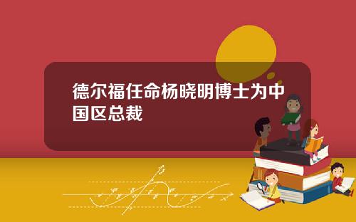 德尔福任命杨晓明博士为中国区总裁