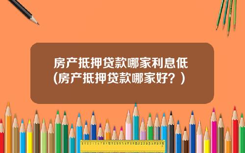房产抵押贷款哪家利息低 (房产抵押贷款哪家好？)