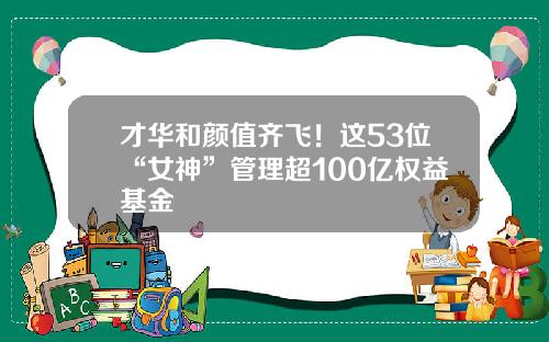 才华和颜值齐飞！这53位“女神”管理超100亿权益基金