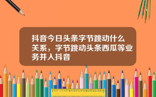 抖音今日头条字节跳动什么关系，字节跳动头条西瓜等业务并入抖音