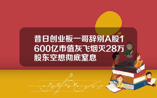 昔日创业板一哥辞别A股1600亿市值灰飞烟灭28万股东空想彻底窒息