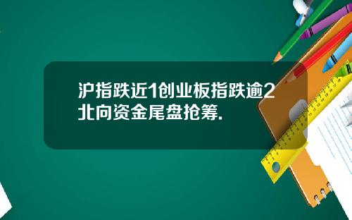 沪指跌近1创业板指跌逾2北向资金尾盘抢筹.