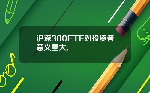 沪深300ETF对投资者意义重大.