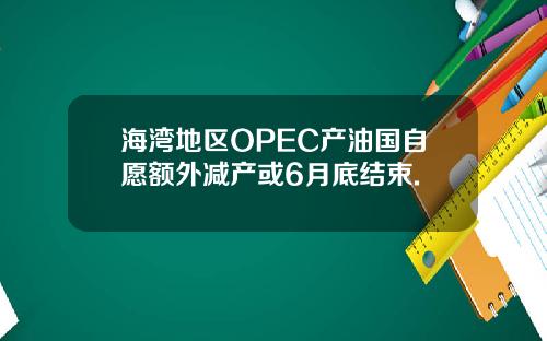 海湾地区OPEC产油国自愿额外减产或6月底结束.