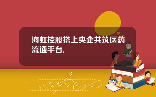 海虹控股搭上央企共筑医药流通平台.