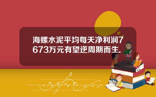 海螺水泥平均每天净利润7673万元有望逆周期而生.