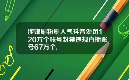涉嫌刷粉刷人气抖音处罚120万个帐号封禁违规直播账号67万个.