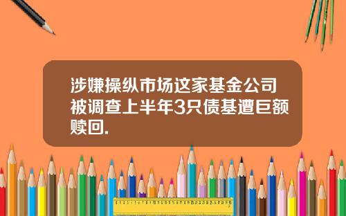 涉嫌操纵市场这家基金公司被调查上半年3只债基遭巨额赎回.