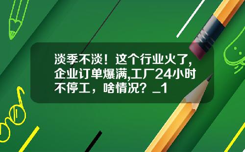 淡季不淡！这个行业火了,企业订单爆满,工厂24小时不停工，啥情况？_1