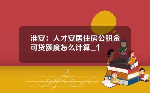淮安：人才安居住房公积金可贷额度怎么计算_1