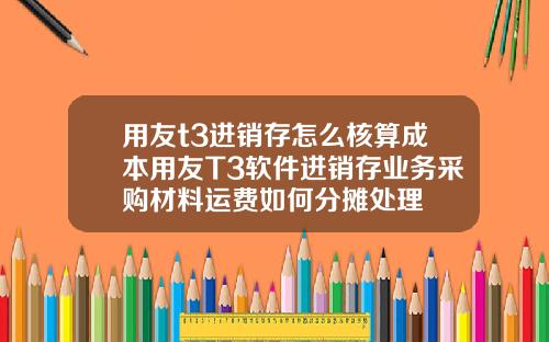 用友t3进销存怎么核算成本用友T3软件进销存业务采购材料运费如何分摊处理