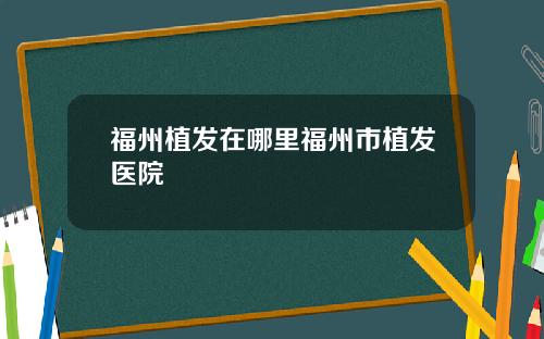 福州植发在哪里福州市植发医院