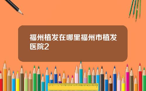 福州植发在哪里福州市植发医院2