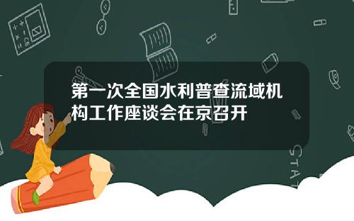 第一次全国水利普查流域机构工作座谈会在京召开