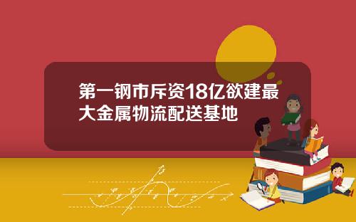 第一钢市斥资18亿欲建最大金属物流配送基地