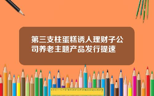 第三支柱蛋糕诱人理财子公司养老主题产品发行提速