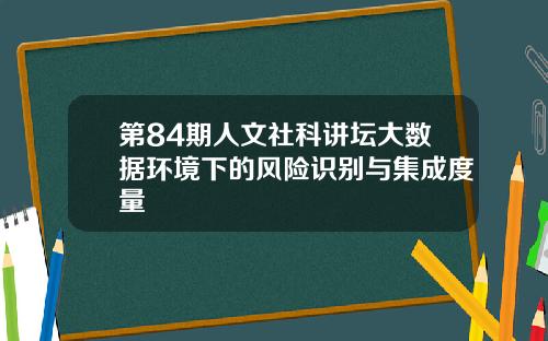 第84期人文社科讲坛大数据环境下的风险识别与集成度量