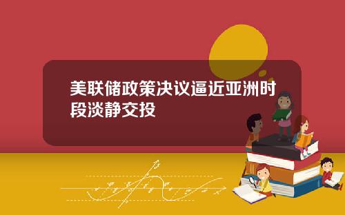美联储政策决议逼近亚洲时段淡静交投