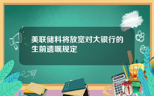 美联储料将放宽对大银行的生前遗嘱规定