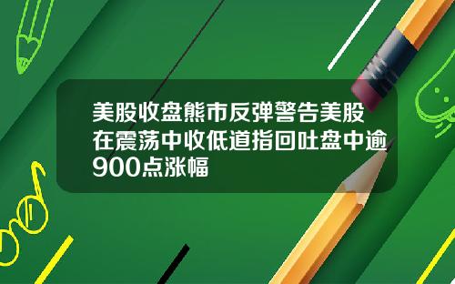 美股收盘熊市反弹警告美股在震荡中收低道指回吐盘中逾900点涨幅