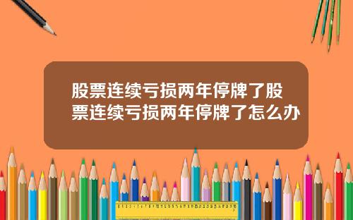 股票连续亏损两年停牌了股票连续亏损两年停牌了怎么办